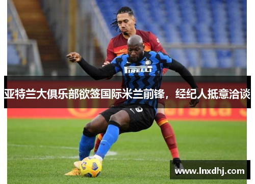 亚特兰大俱乐部欲签国际米兰前锋，经纪人抵意洽谈