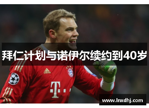 拜仁计划与诺伊尔续约到40岁